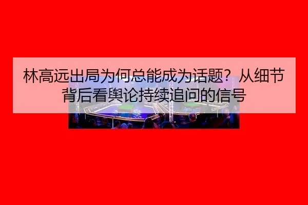林高远出局为何总能成为话题？从细节背后看舆论持续追问的信号