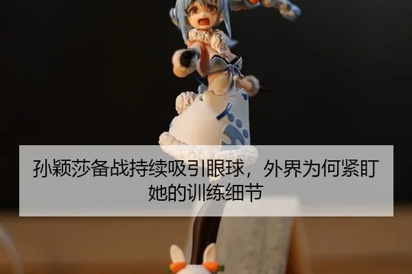 孙颖莎备战持续吸引眼球，外界为何紧盯她的训练细节